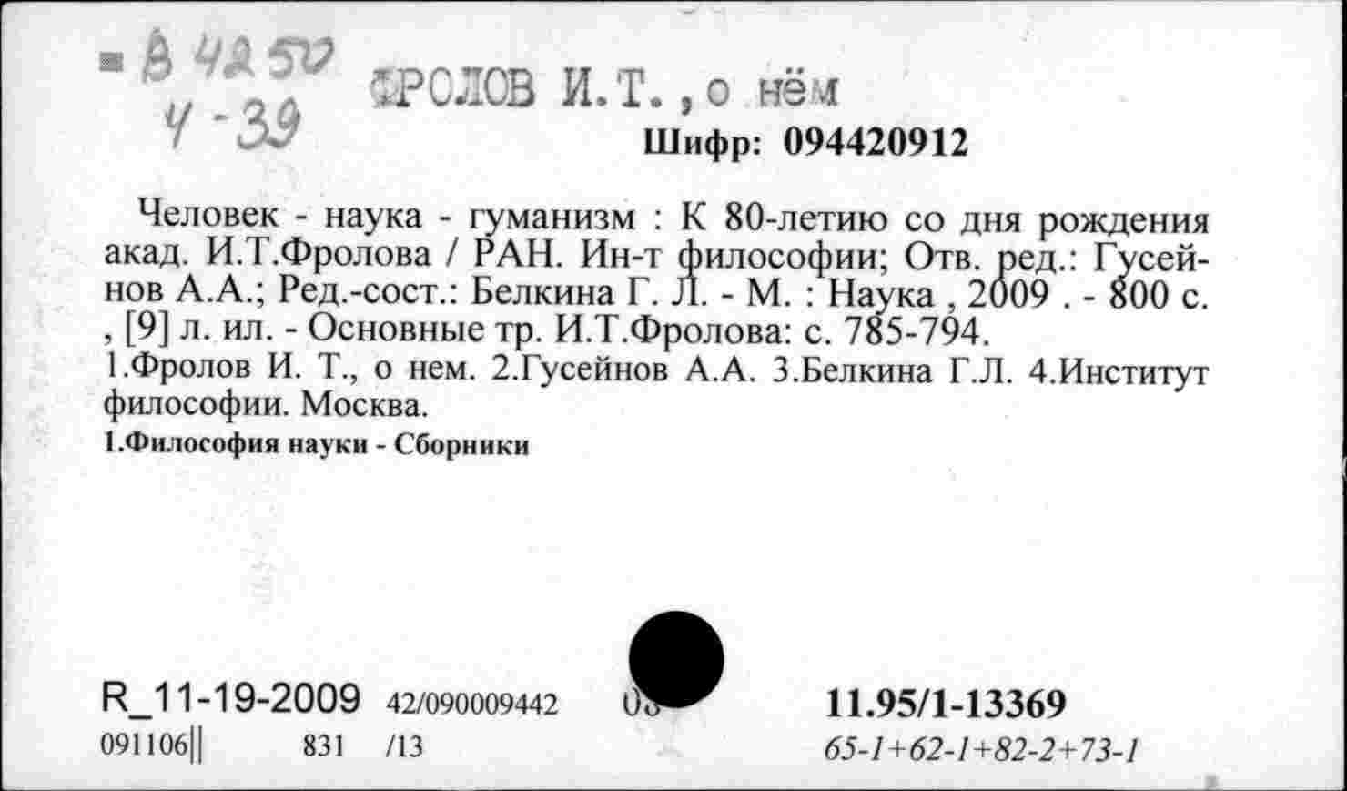 ﻿4-S9
’.РОЛОВ И.Т. ,o нём
Шифр: 094420912
Человек - наука - гуманизм : К 80-летию со дня рождения акад. И.Т.Фролова / РАН. Ин-т философии; Отв. ред.: Гусейнов А.А.; Ред.-сост.: Белкина Г. Л. - М. : Наука , 2009 . - 800 с. , [9] л. ил. - Основные тр. И.Т.Фролова: с. 785-794.
1.Фролов И. Т., о нем. 2.Гусейнов А.А. 3.Белкина Г.Л. 4.Институт философии. Москва.
1.Философия науки - Сборники
R_11-1 9-2009 42/090009442
091106Ц	831 /13
11.95/1-13369
65-1+62-1+82-2+73-1